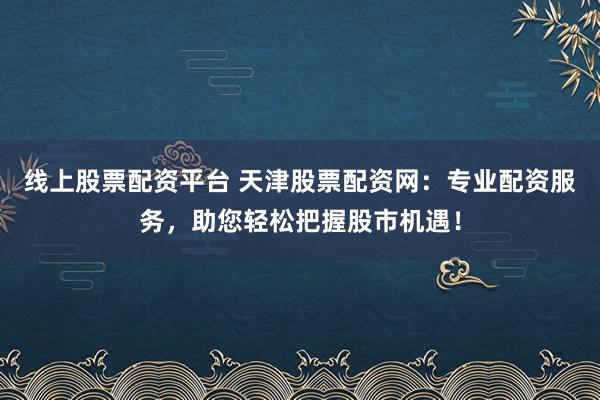 线上股票配资平台 天津股票配资网：专业配资服务，助您轻松把握股市机遇！
