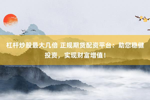 杠杆炒股最大几倍 正规期货配资平台：助您稳健投资，实现财富增值！