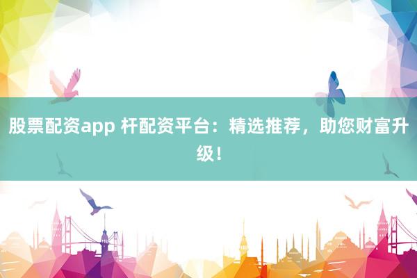 股票配资app 杆配资平台：精选推荐，助您财富升级！
