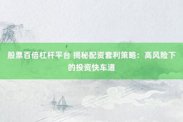 股票百倍杠杆平台 揭秘配资套利策略：高风险下的投资快车道