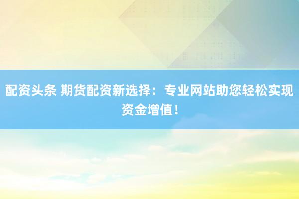 配资头条 期货配资新选择：专业网站助您轻松实现资金增值！