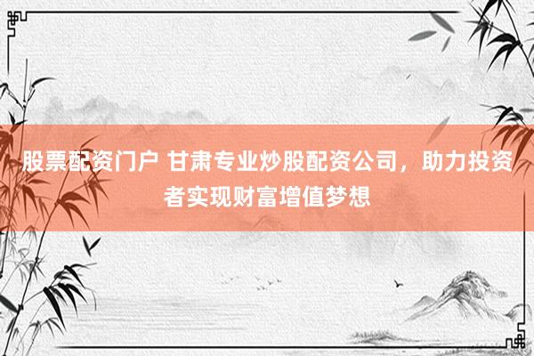股票配资门户 甘肃专业炒股配资公司，助力投资者实现财富增值梦想