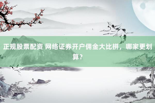 正规股票配资 网络证券开户佣金大比拼，哪家更划算？