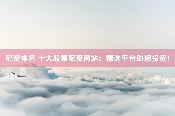 配资排名 十大股票配资网站：精选平台助您投资！