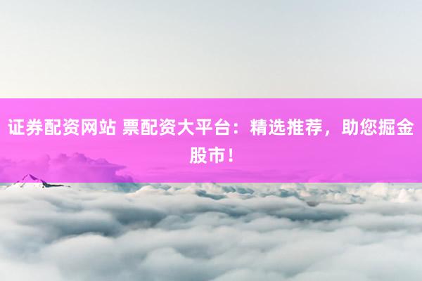 证券配资网站 票配资大平台：精选推荐，助您掘金股市！