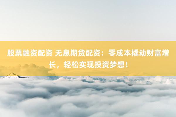 股票融资配资 无息期货配资：零成本撬动财富增长，轻松实现投资梦想！