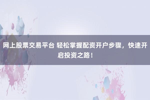 网上股票交易平台 轻松掌握配资开户步骤，快速开启投资之路！