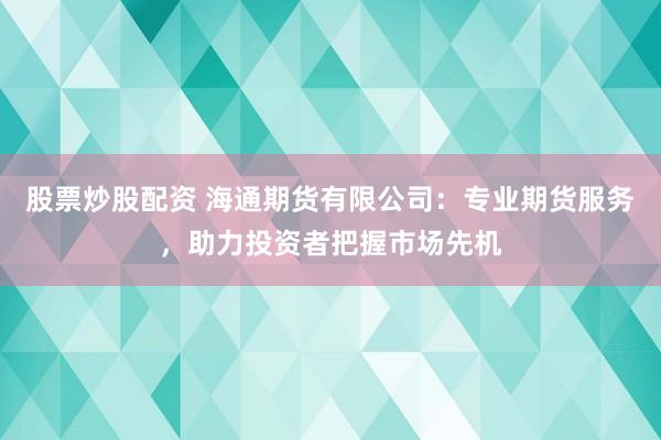 股票炒股配资 海通期货有限公司：专业期货服务，助力投资者把握市场先机