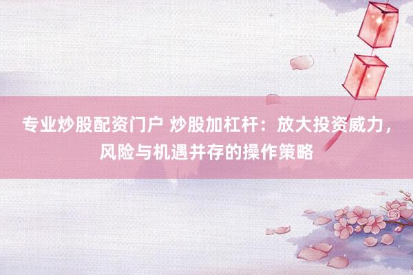 专业炒股配资门户 炒股加杠杆：放大投资威力，风险与机遇并存的操作策略