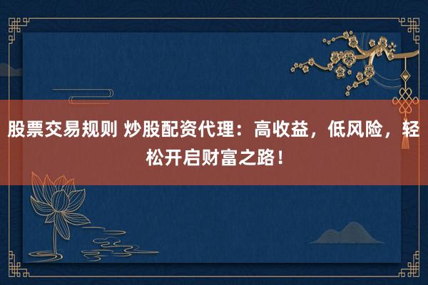 股票交易规则 炒股配资代理：高收益，低风险，轻松开启财富之路！