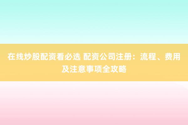 在线炒股配资看必选 配资公司注册：流程、费用及注意事项全攻略