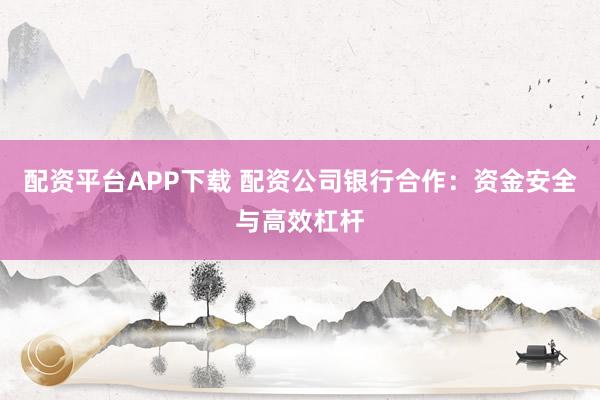 配资平台APP下载 配资公司银行合作：资金安全与高效杠杆