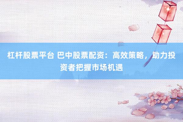 杠杆股票平台 巴中股票配资：高效策略，助力投资者把握市场机遇