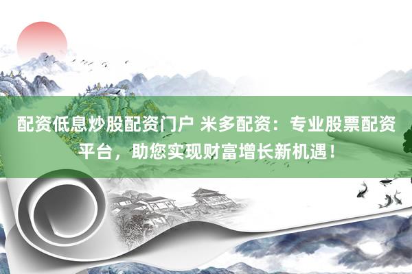 配资低息炒股配资门户 米多配资：专业股票配资平台，助您实现财富增长新机遇！