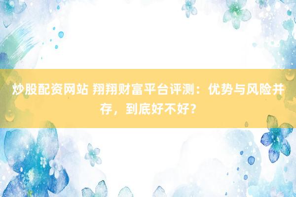 炒股配资网站 翔翔财富平台评测：优势与风险并存，到底好不好？