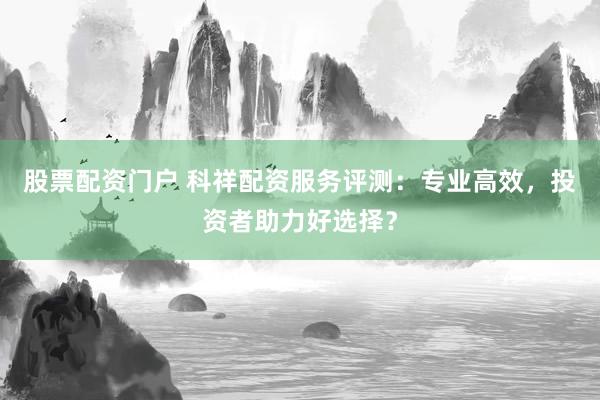 股票配资门户 科祥配资服务评测：专业高效，投资者助力好选择？