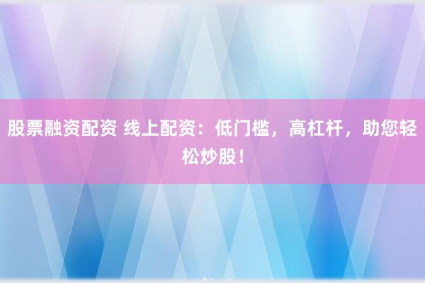 股票融资配资 线上配资：低门槛，高杠杆，助您轻松炒股！