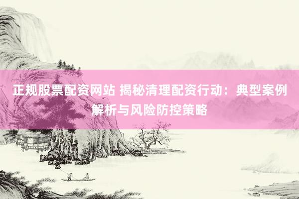 正规股票配资网站 揭秘清理配资行动：典型案例解析与风险防控策略