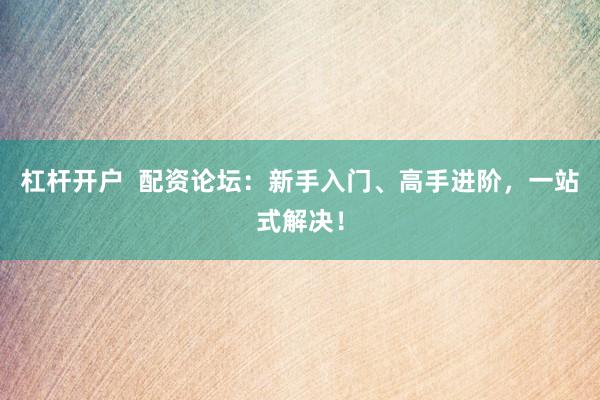 杠杆开户  配资论坛：新手入门、高手进阶，一站式解决！