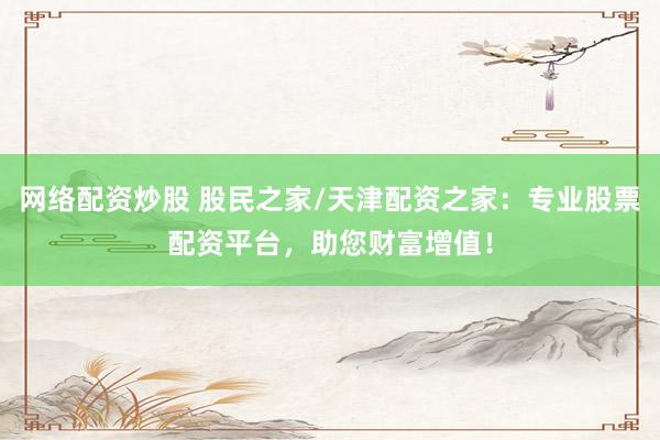 网络配资炒股 股民之家/天津配资之家：专业股票配资平台，助您财富增值！
