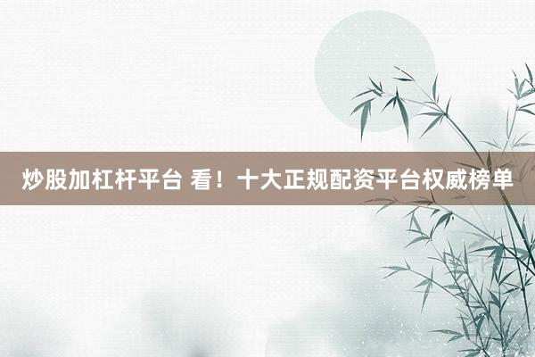 炒股加杠杆平台 看！十大正规配资平台权威榜单