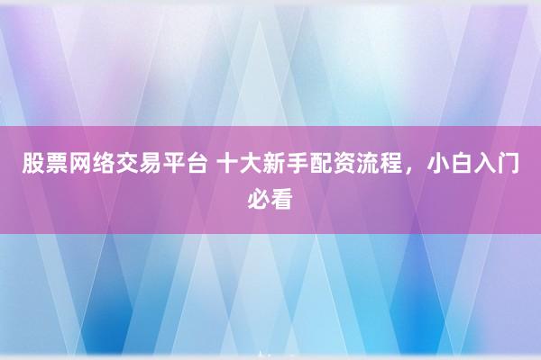 股票网络交易平台 十大新手配资流程，小白入门必看