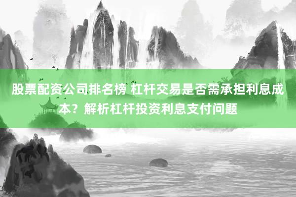 股票配资公司排名榜 杠杆交易是否需承担利息成本？解析杠杆投资利息支付问题