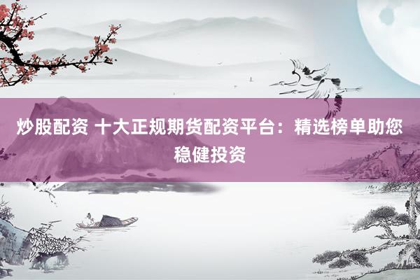 炒股配资 十大正规期货配资平台：精选榜单助您稳健投资