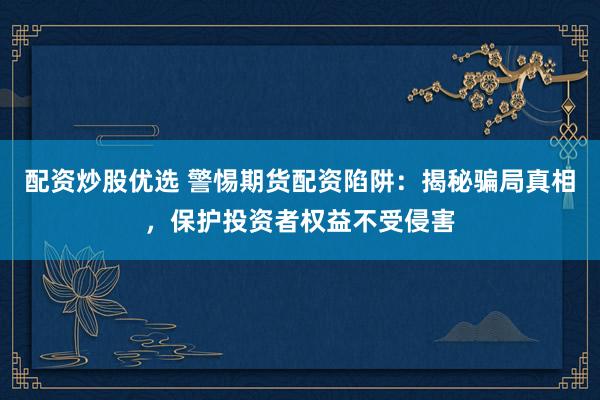 配资炒股优选 警惕期货配资陷阱：揭秘骗局真相，保护投资者权益不受侵害
