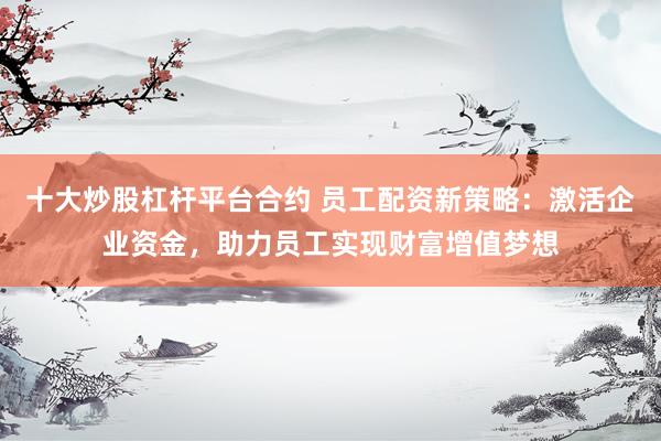 十大炒股杠杆平台合约 员工配资新策略：激活企业资金，助力员工实现财富增值梦想