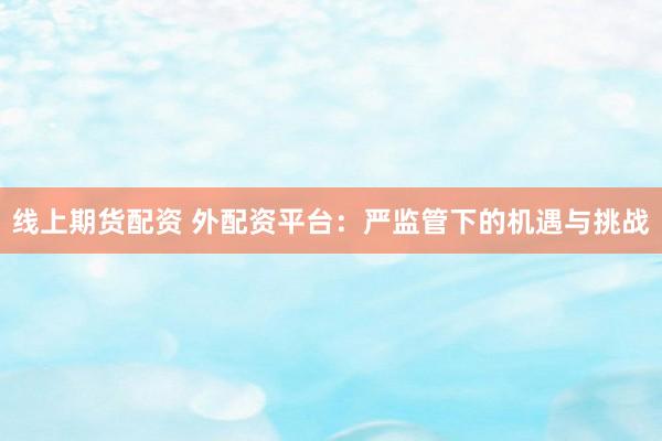 线上期货配资 外配资平台：严监管下的机遇与挑战