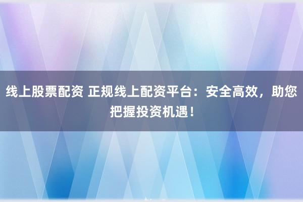 线上股票配资 正规线上配资平台：安全高效，助您把握投资机遇！