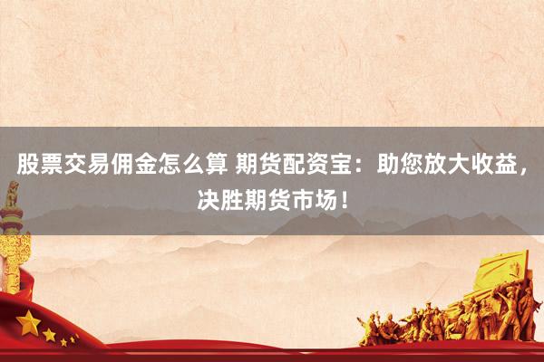 股票交易佣金怎么算 期货配资宝：助您放大收益，决胜期货市场！