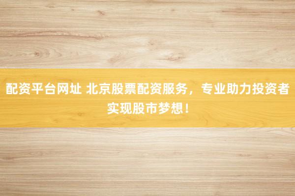 配资平台网址 北京股票配资服务，专业助力投资者实现股市梦想！
