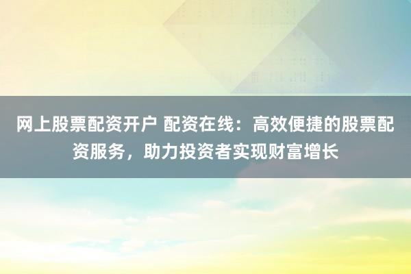 网上股票配资开户 配资在线：高效便捷的股票配资服务，助力投资者实现财富增长