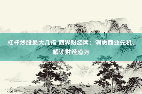 杠杆炒股最大几倍 商界财经网：洞悉商业先机，解读财经趋势