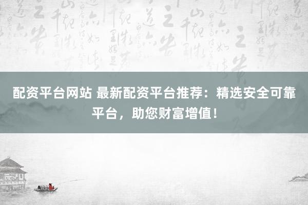 配资平台网站 最新配资平台推荐：精选安全可靠平台，助您财富增值！