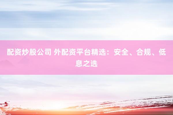 配资炒股公司 外配资平台精选：安全、合规、低息之选