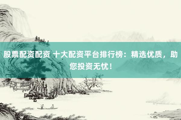 股票配资配资 十大配资平台排行榜：精选优质，助您投资无忧！