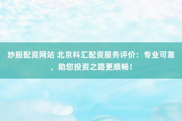 炒股配资网站 北京科汇配资服务评价：专业可靠，助您投资之路更顺畅！