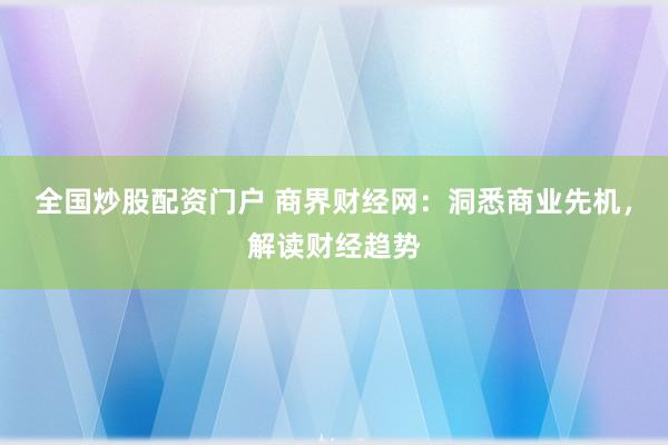 全国炒股配资门户 商界财经网：洞悉商业先机，解读财经趋势