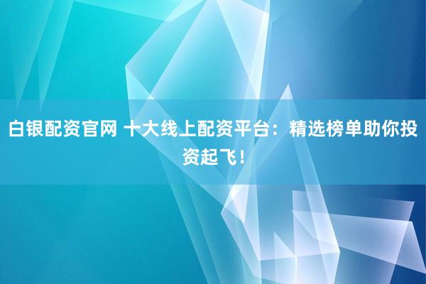 白银配资官网 十大线上配资平台：精选榜单助你投资起飞！