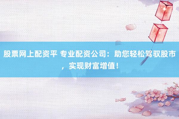 股票网上配资平 专业配资公司：助您轻松驾驭股市，实现财富增值！