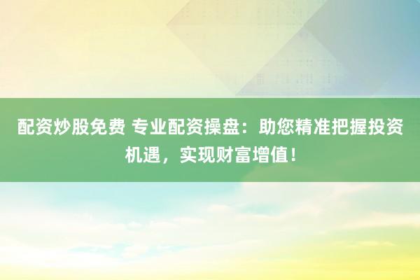 配资炒股免费 专业配资操盘：助您精准把握投资机遇，实现财富增值！