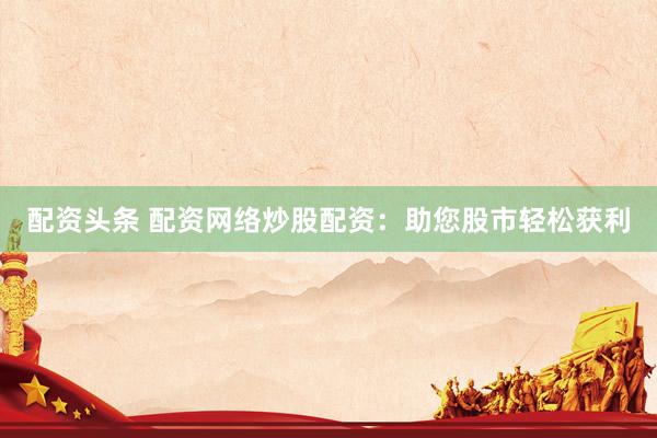 配资头条 配资网络炒股配资：助您股市轻松获利