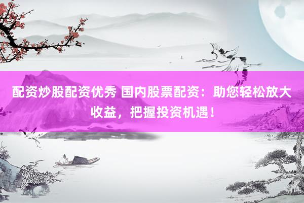 配资炒股配资优秀 国内股票配资：助您轻松放大收益，把握投资机遇！