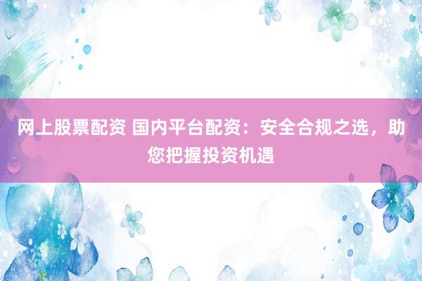 网上股票配资 国内平台配资：安全合规之选，助您把握投资机遇