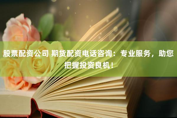 股票配资公司 期货配资电话咨询：专业服务，助您把握投资良机！