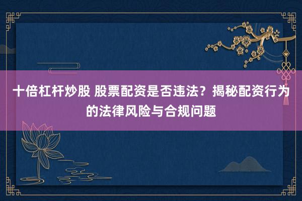 十倍杠杆炒股 股票配资是否违法？揭秘配资行为的法律风险与合规问题