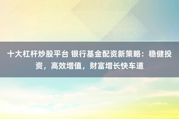 十大杠杆炒股平台 银行基金配资新策略:稳健投资,高效增值,财富增长快车道
